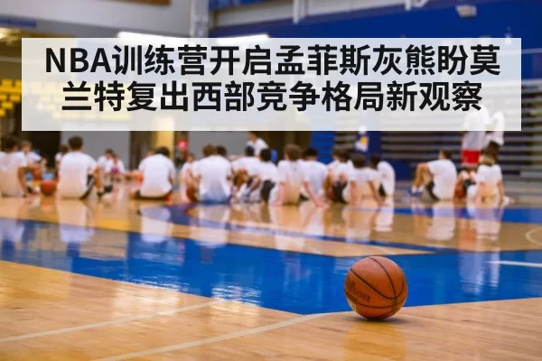NBA训练营开启孟菲斯灰熊盼莫兰特复出西部竞争格局新观察