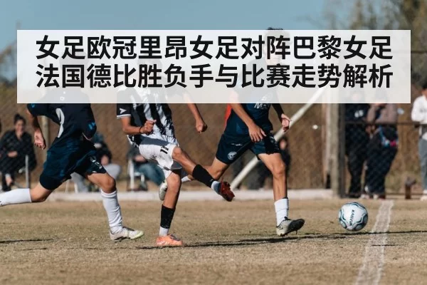女足欧冠里昂女足对阵巴黎女足法国德比胜负手与比赛走势解析